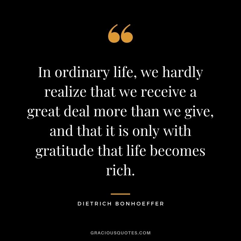 In ordinary life, we hardly realize that we receive a great deal more than we give, and that it is only with gratitude that life becomes rich. - Dietrich Bonhoeffer