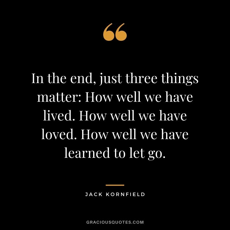 In the end, just three things matter: How well we have lived. How well we have loved. How well we have learned to let go.