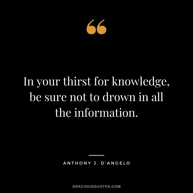 In your thirst for knowledge, be sure not to drown in all the information. - Anthony J. D'Angelo