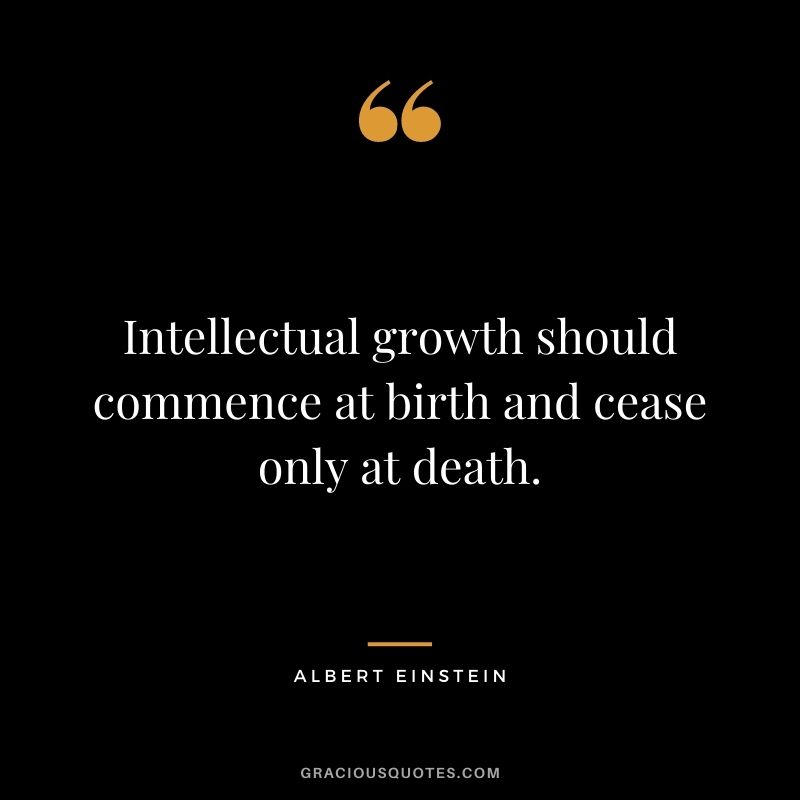 Intellectual growth should commence at birth and cease only at death. – Albert Einstein