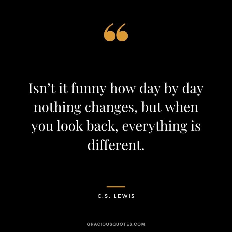 Isn’t it funny how day by day nothing changes, but when you look back, everything is different.
