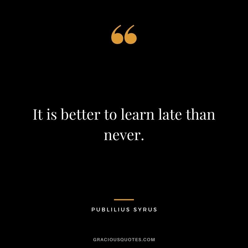 It is better to learn late than never. - Publilius Syrus