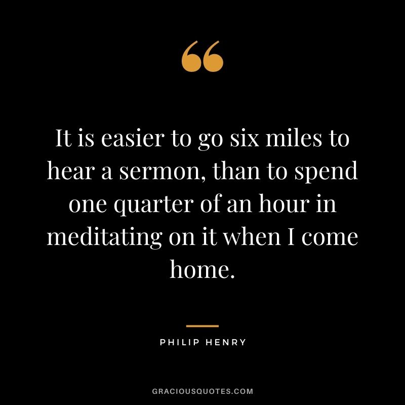 It is easier to go six miles to hear a sermon, than to spend one quarter of an hour in meditating on it when I come home. - Philip Henry