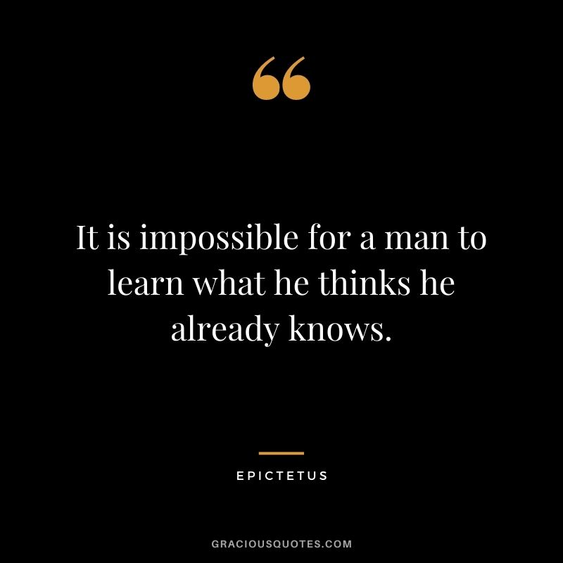 It is impossible for a man to learn what he thinks he already knows. - Epictetus