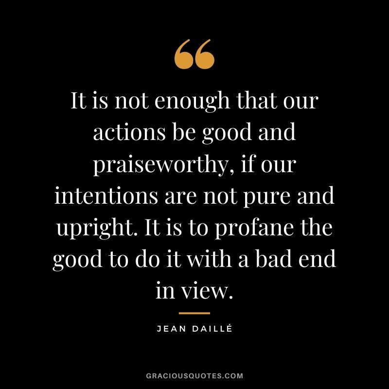 It is not enough that our actions be good and praiseworthy, if our intentions are not pure and upright. It is to profane the good to do it with a bad end in view. - Jean Daillé