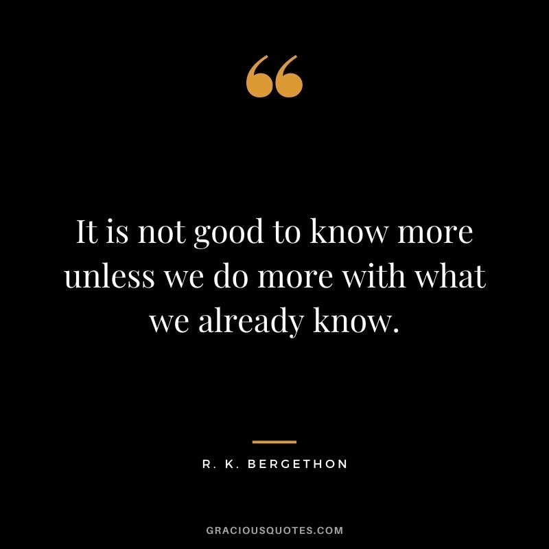 It is not good to know more unless we do more with what we already know. - R. K. Bergethon