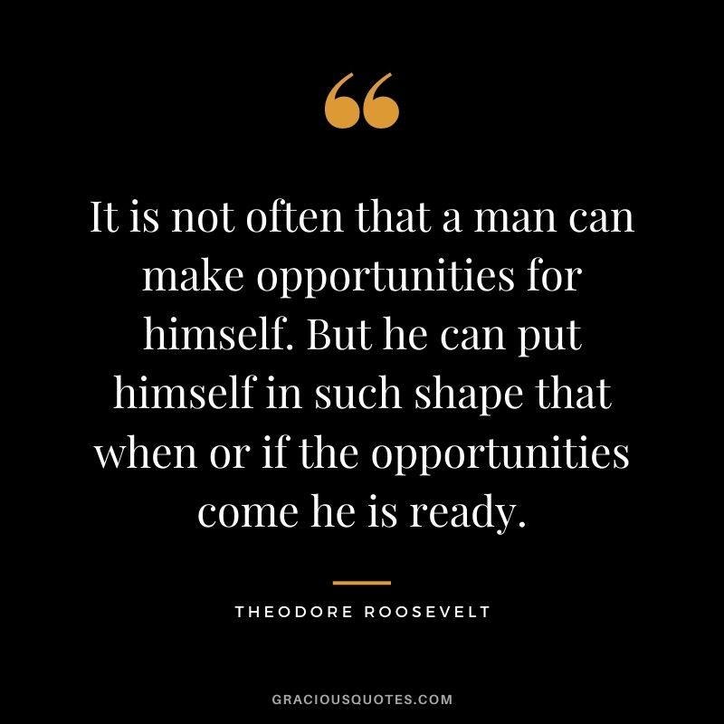 It is not often that a man can make opportunities for himself. But he can put himself in such shape that when or if the opportunities come he is ready.