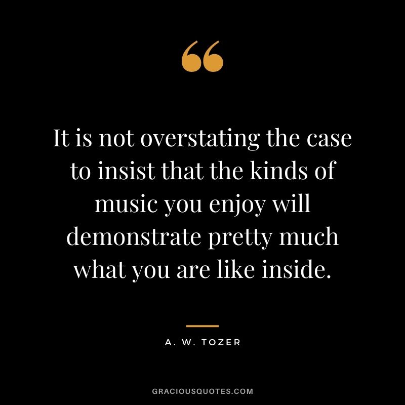 It is not overstating the case to insist that the kinds of music you enjoy will demonstrate pretty much what you are like inside. - A. W. Tozer