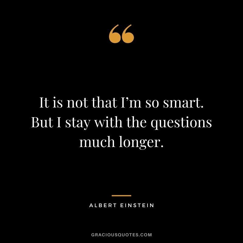 It is not that I’m so smart. But I stay with the questions much longer. - Albert Einstein