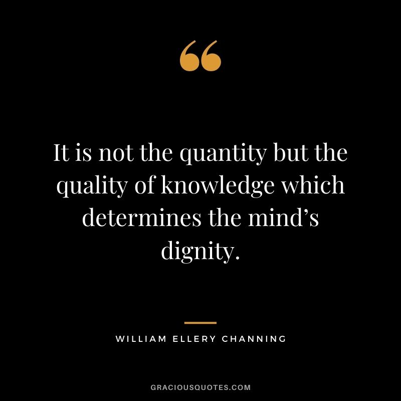 It is not the quantity but the quality of knowledge which determines the mind’s dignity. - William Ellery Channing