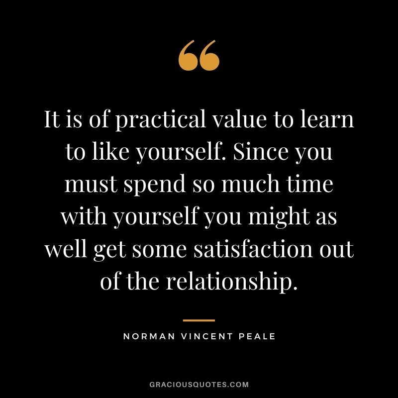 It is of practical value to learn to like yourself. Since you must spend so much time with yourself you might as well get some satisfaction out of the relationship. - Norman Vincent Peale