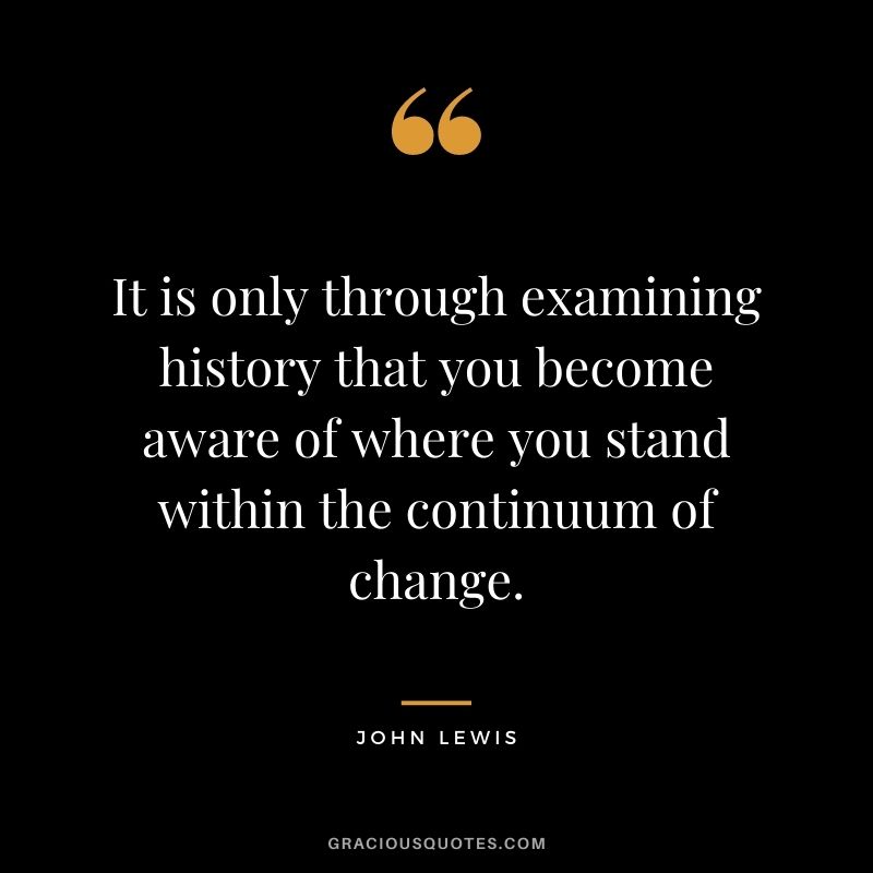 It is only through examining history that you become aware of where you stand within the continuum of change.