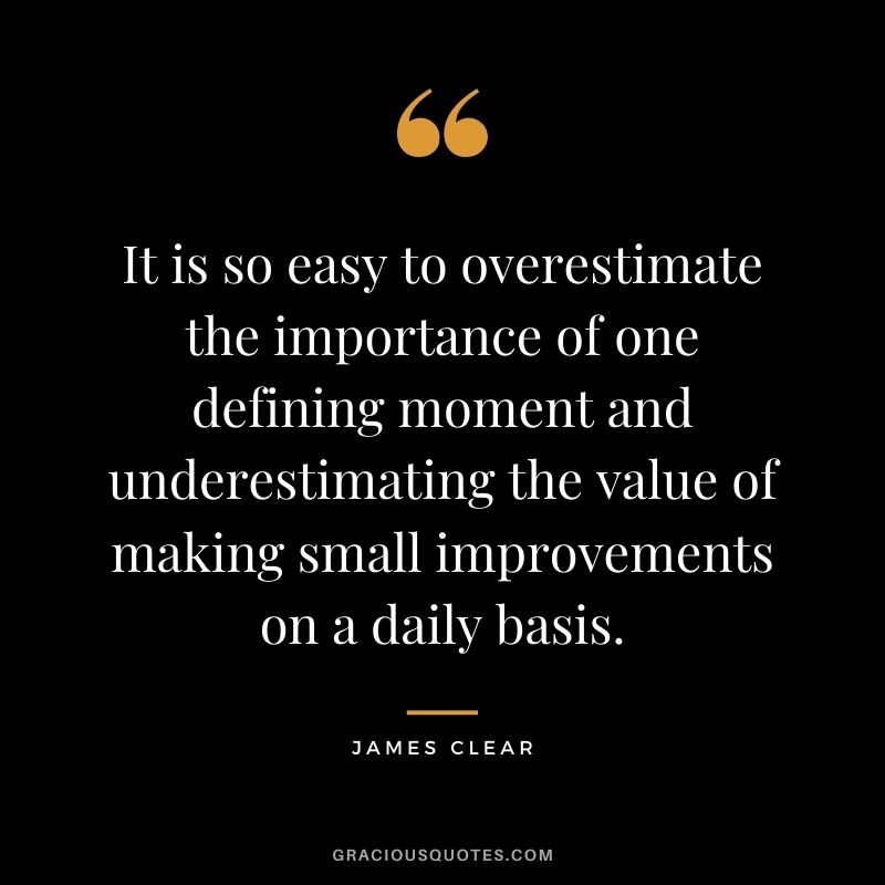 It is so easy to overestimate the importance of one defining moment and underestimating the value of making small improvements on a daily basis. - James Clear