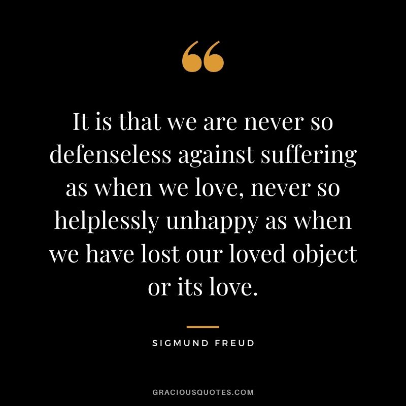 It is that we are never so defenseless against suffering as when we love, never so helplessly unhappy as when we have lost our loved object or its love.