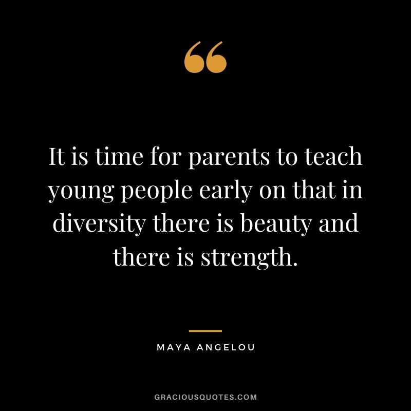 It is time for parents to teach young people early on that in diversity there is beauty and there is strength. - Maya Angelou