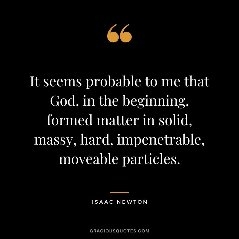 It seems probable to me that God, in the beginning, formed matter in solid, massy, hard, impenetrable, moveable particles.