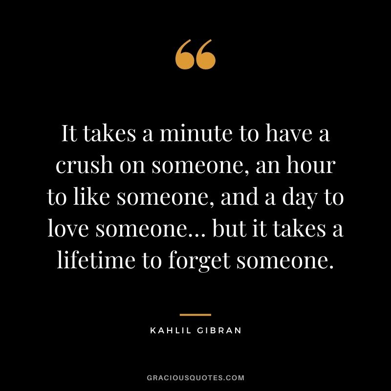 It takes a minute to have a crush on someone, an hour to like someone, and a day to love someone… but it takes a lifetime to forget someone.