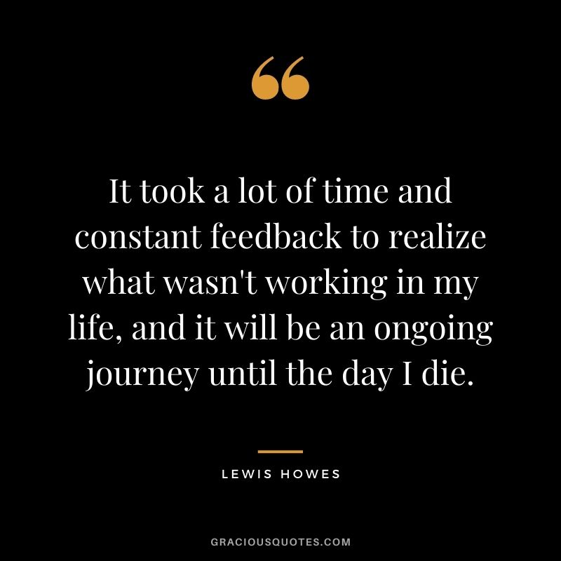 It took a lot of time and constant feedback to realize what wasn't working in my life, and it will be an ongoing journey until the day I die.