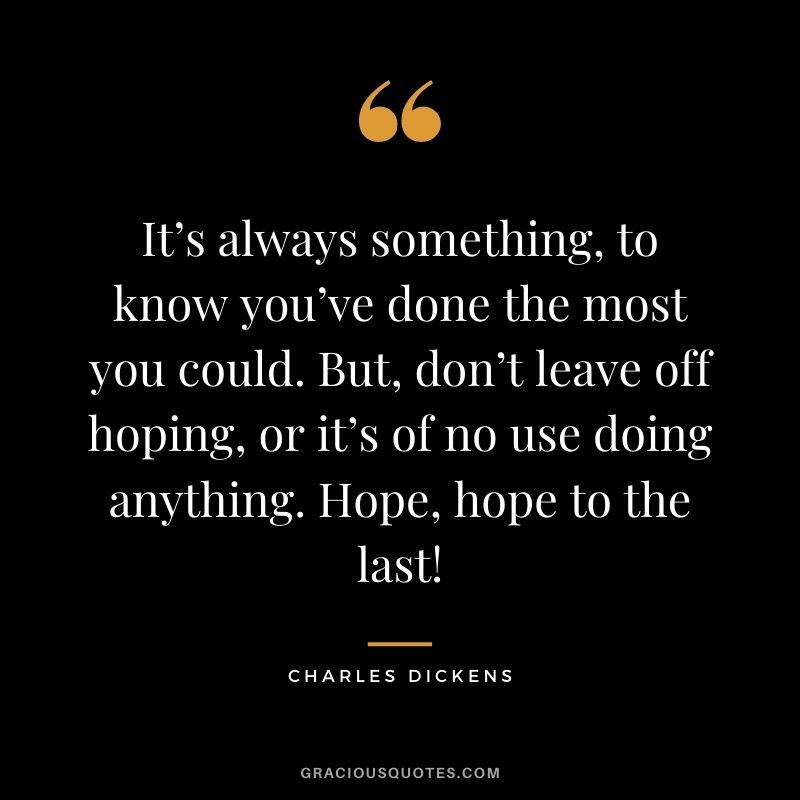 It’s always something, to know you’ve done the most you could. But, don’t leave off hoping, or it’s of no use doing anything. Hope, hope to the last! - Charles Dickens