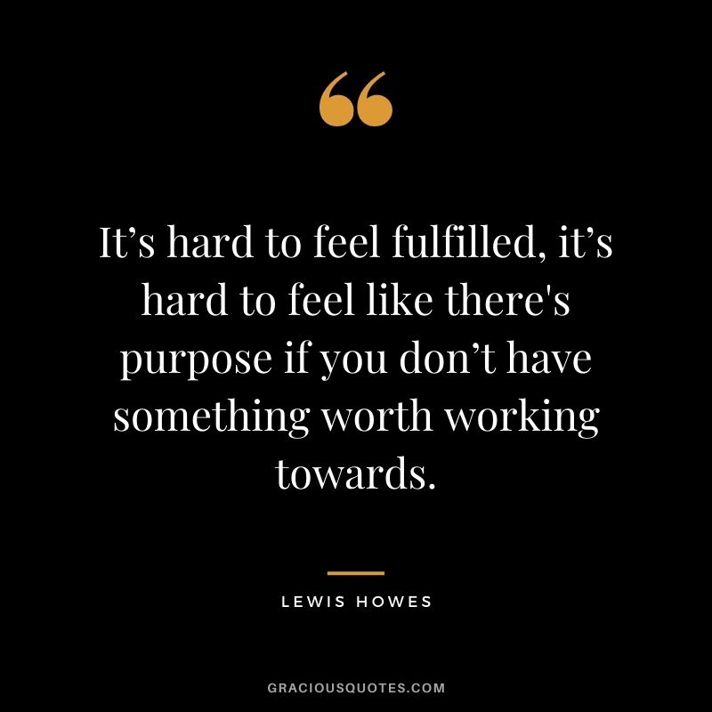 It’s hard to feel fulfilled, it’s hard to feel like there’s purpose if you don’t have something worth working towards.