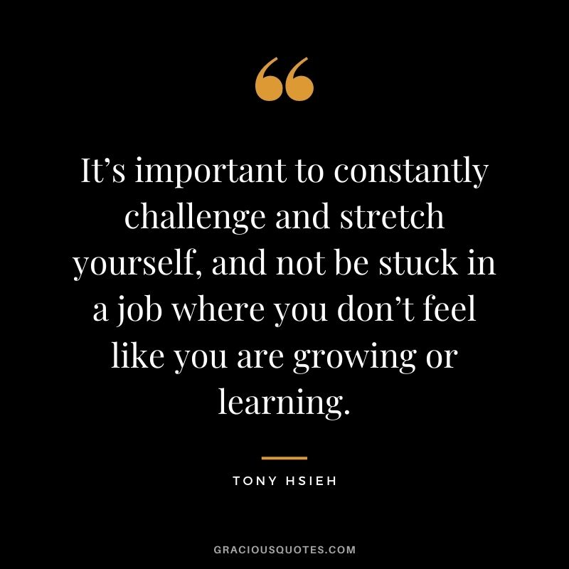 It’s important to constantly challenge and stretch yourself, and not be stuck in a job where you don’t feel like you are growing or learning.
