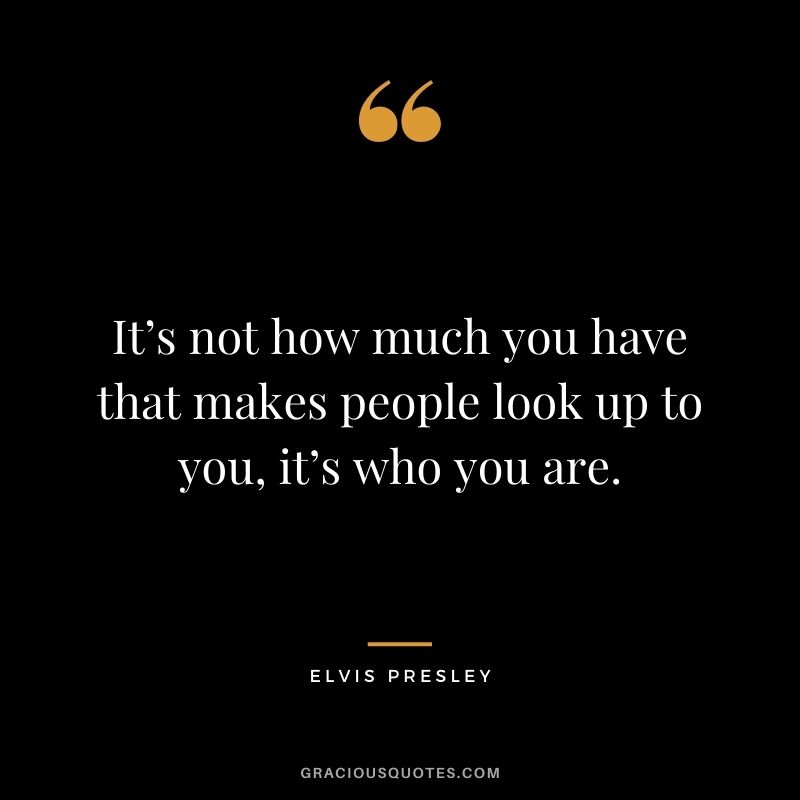 It’s not how much you have that makes people look up to you, it’s who you are. - Elvis Presley