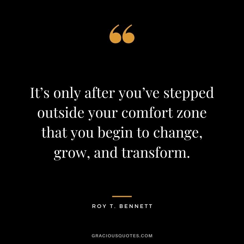It’s only after you’ve stepped outside your comfort zone that you begin to change, grow, and transform. - Roy T. Bennett