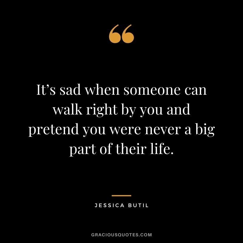 It’s sad when someone can walk right by you and pretend you were never a big part of their life. - Jessica Butil
