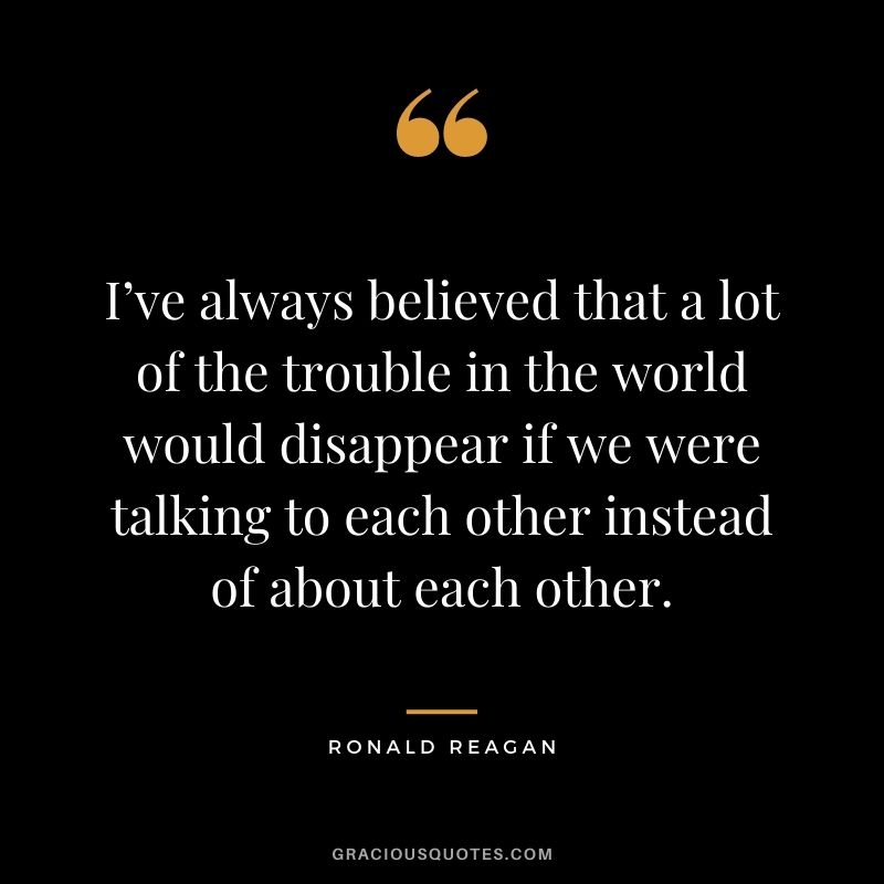 I’ve always believed that a lot of the trouble in the world would disappear if we were talking to each other instead of about each other.