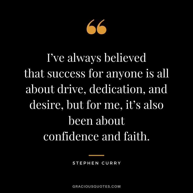 I’ve always believed that success for anyone is all about drive, dedication, and desire, but for me, it’s also been about confidence and faith. - Stephen Curry