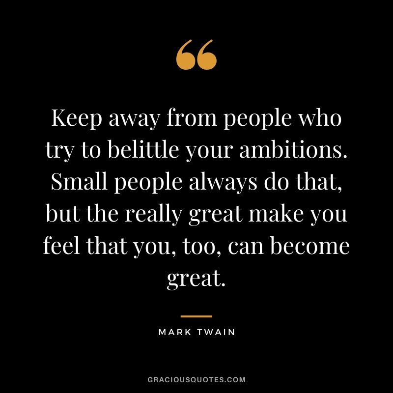 Keep away from people who try to belittle your ambitions. Small people always do that, but the really great make you feel that you, too, can become great. - Mark Twain