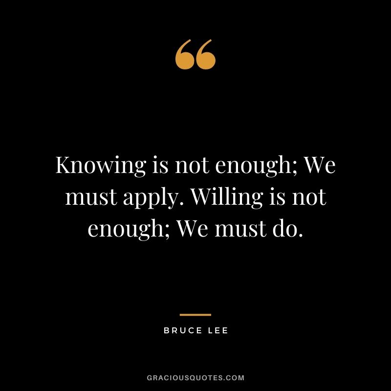 Knowing is not enough; We must apply. Willing is not enough; We must do. - Bruce Lee