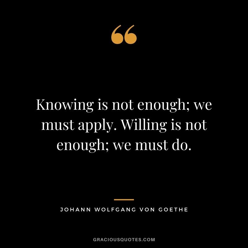 Knowing is not enough; we must apply. Willing is not enough; we must do. - Johann Wolfgang von Goethe