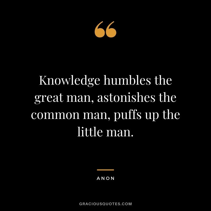 Knowledge humbles the great man, astonishes the common man, puffs up the little man. - Anon