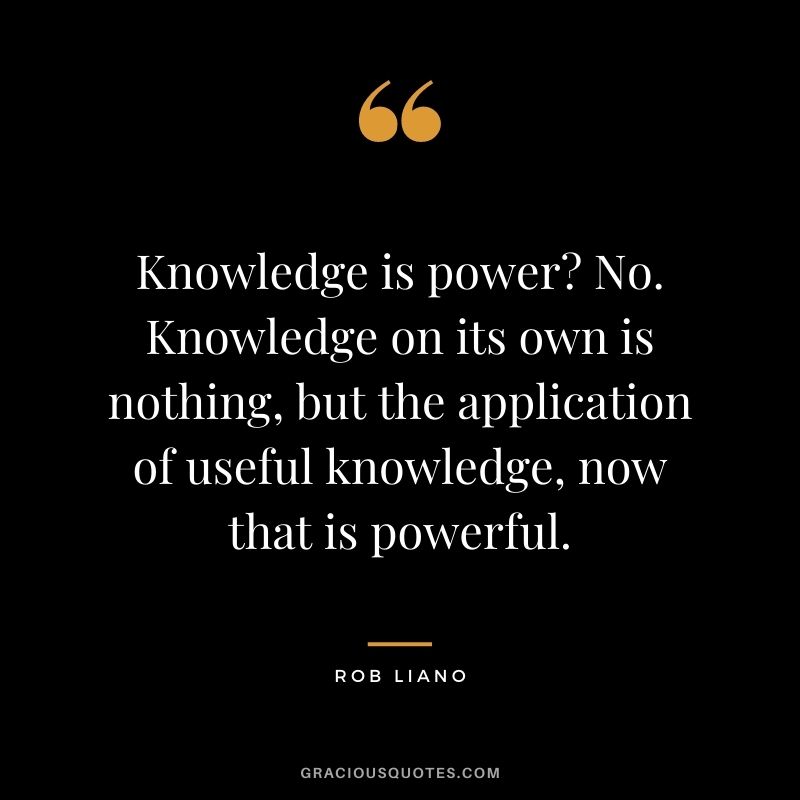 Knowledge is power? No. Knowledge on its own is nothing, but the application of useful knowledge, now that is powerful. - Rob Liano