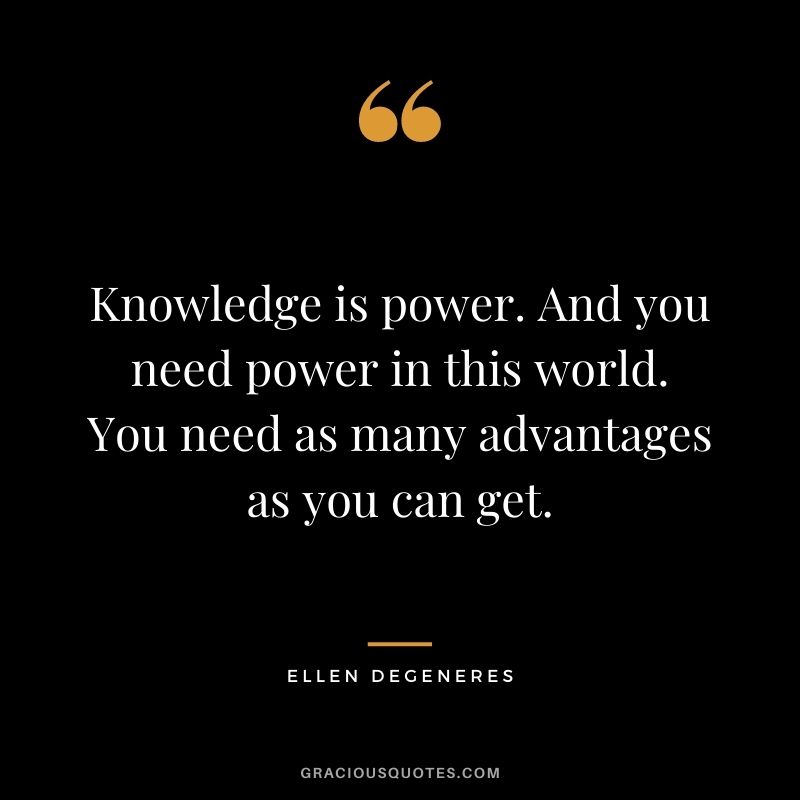 Knowledge is power. And you need power in this world. You need as many advantages as you can get. - Ellen DeGeneres