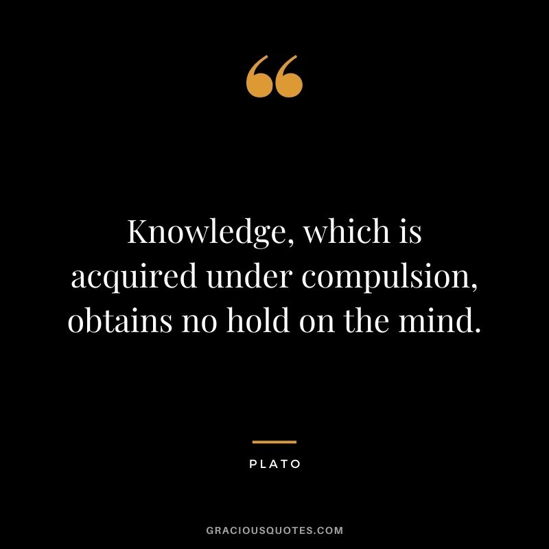 Knowledge, which is acquired under compulsion, obtains no hold on the mind. - Plato