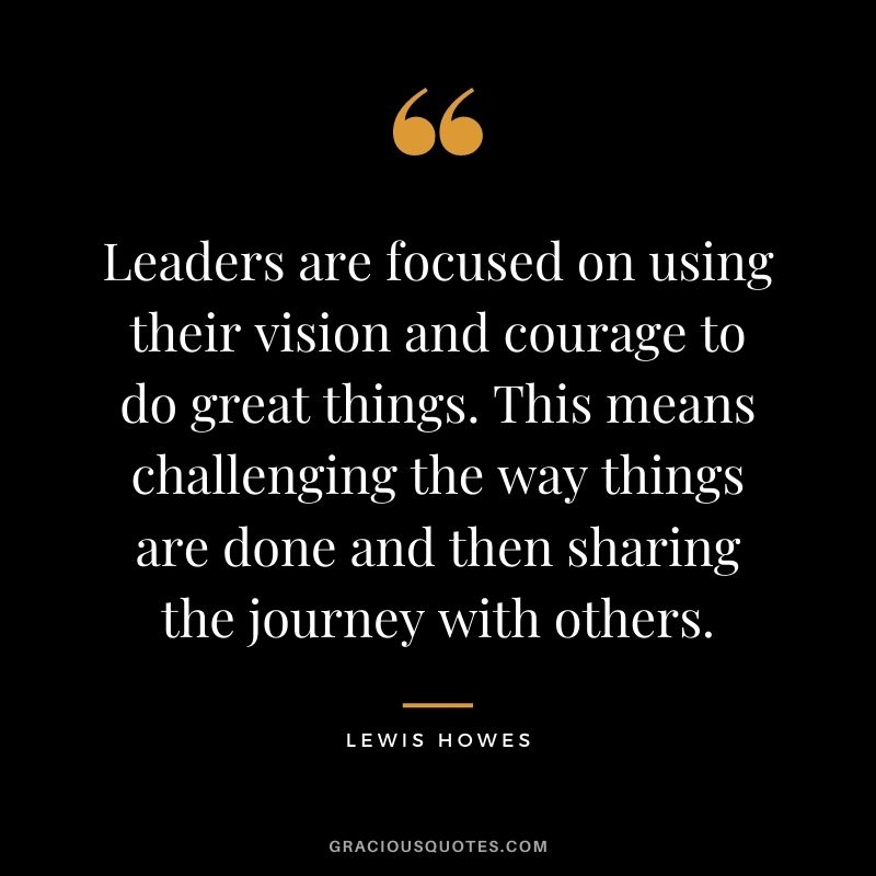 Leaders are focused on using their vision and courage to do great things. This means challenging the way things are done and then sharing the journey with others.