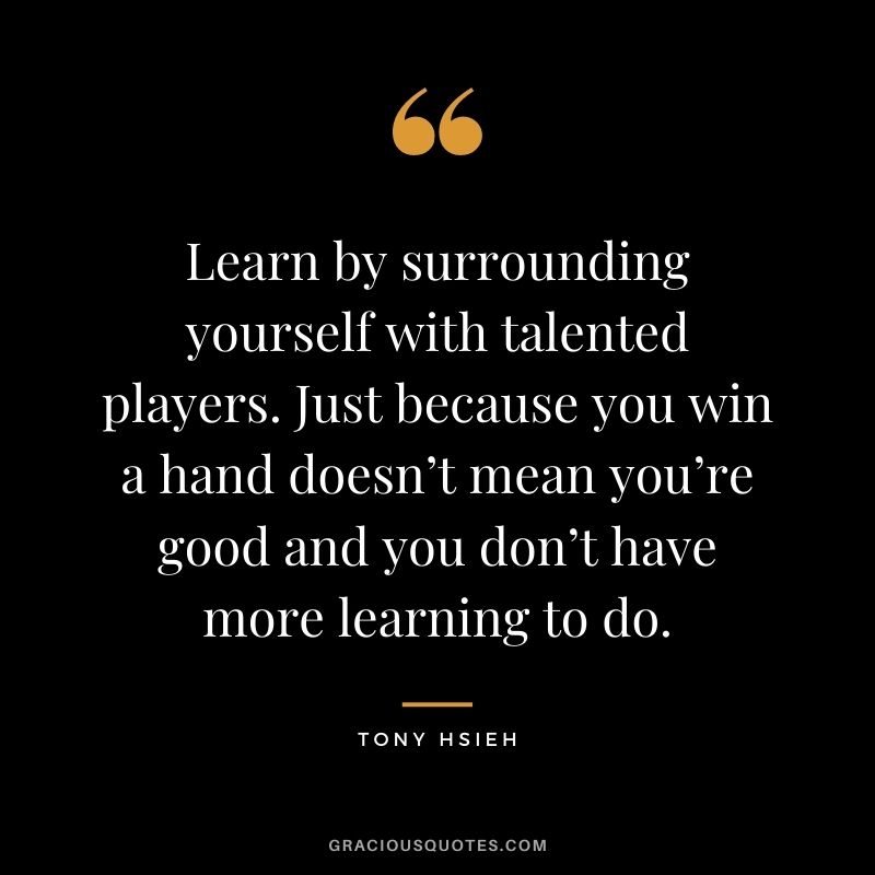 Learn by surrounding yourself with talented players. Just because you win a hand doesn’t mean you’re good and you don’t have more learning to do.