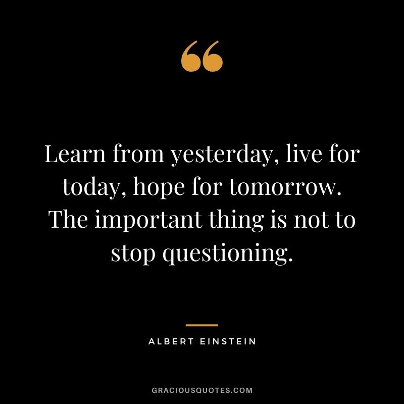 Learn from yesterday, live for today, hope for tomorrow. The important thing is not to stop questioning. - Albert Einstein