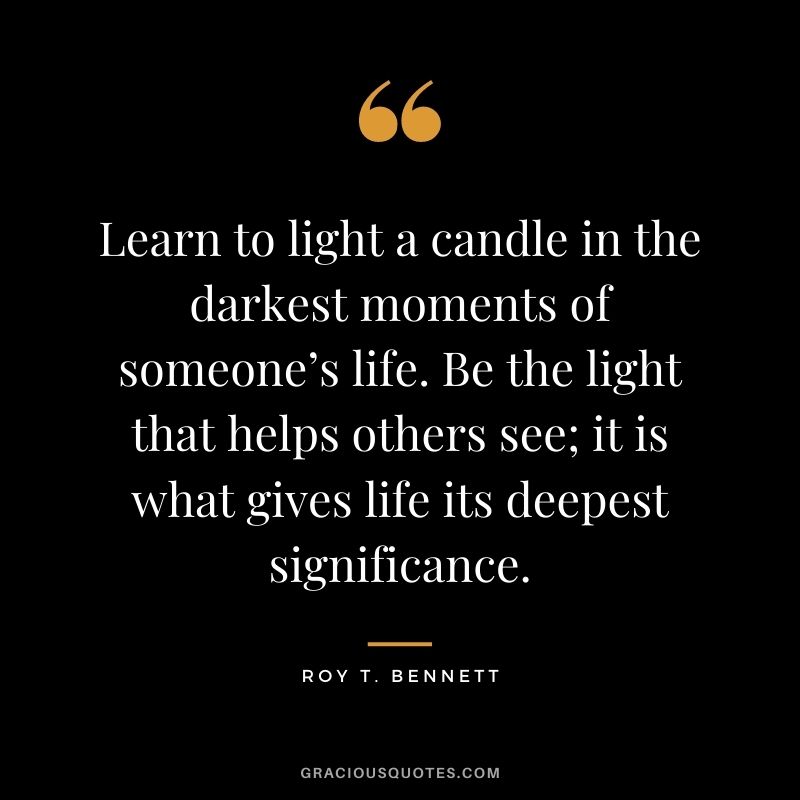 Learn to light a candle in the darkest moments of someone’s life. Be the light that helps others see; it is what gives life its deepest significance. - Roy T. Bennett
