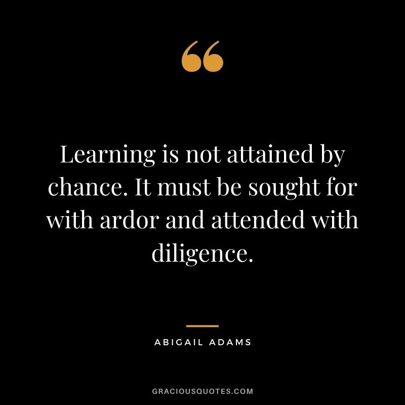 Learning is not attained by chance. It must be sought for with ardor and attended with diligence. - Abigail Adams