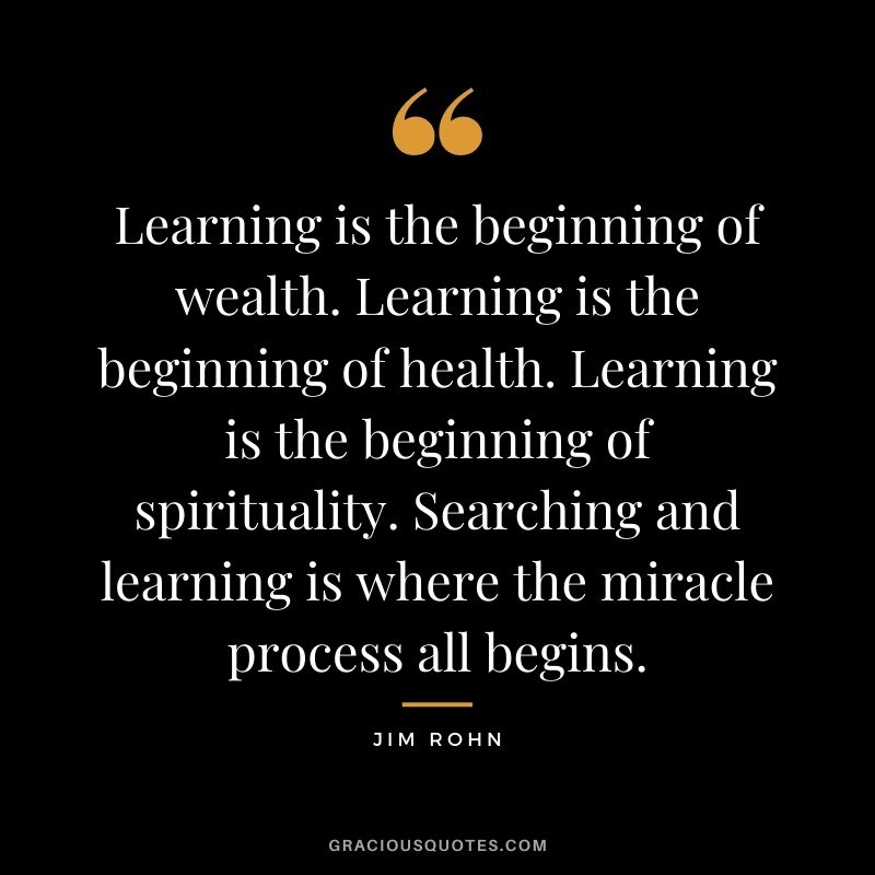 Learning is the beginning of wealth. Learning is the beginning of health. Learning is the beginning of spirituality. Searching and learning is where the miracle process all begins. - Jim Rohn