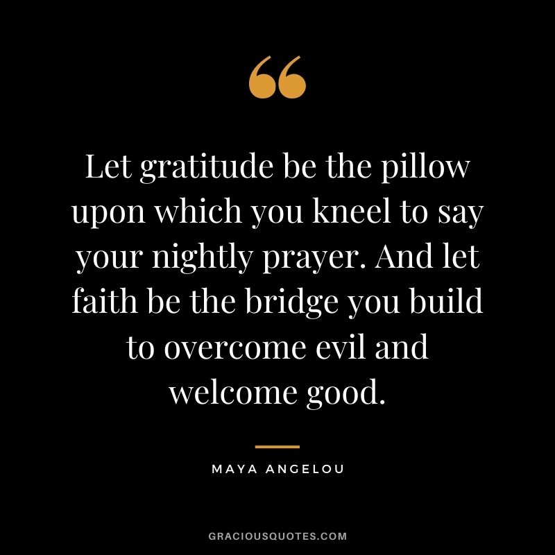 Let gratitude be the pillow upon which you kneel to say your nightly prayer. And let faith be the bridge you build to overcome evil and welcome good. - Maya Angelou