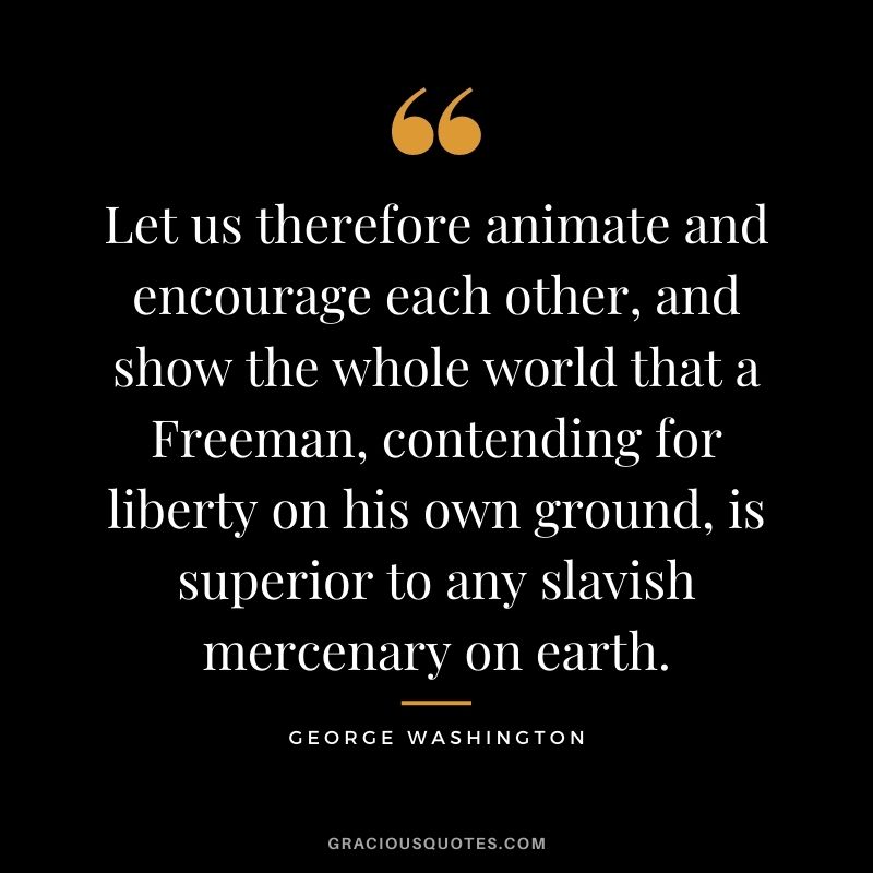 Let us therefore animate and encourage each other, and show the whole world that a Freeman, contending for liberty on his own ground, is superior to any slavish mercenary on earth.