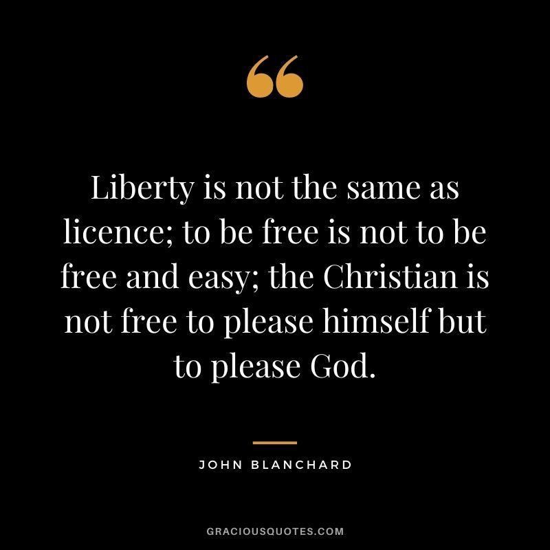 Liberty is not the same as licence; to be free is not to be free and easy; the Christian is not free to please himself but to please God. - John Blanchard