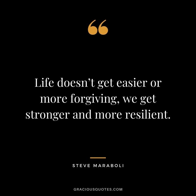Life doesn’t get easier or more forgiving, we get stronger and more resilient.