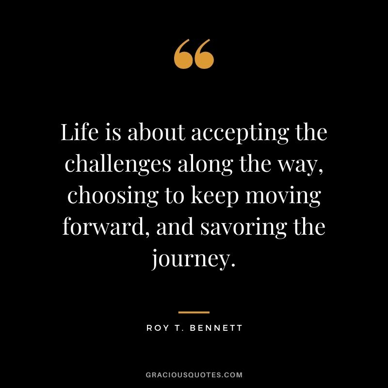 Life is about accepting the challenges along the way, choosing to keep moving forward, and savoring the journey.