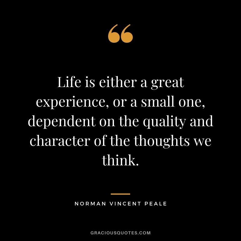 Life is either a great experience, or a small one, dependent on the quality and character of the thoughts we think.