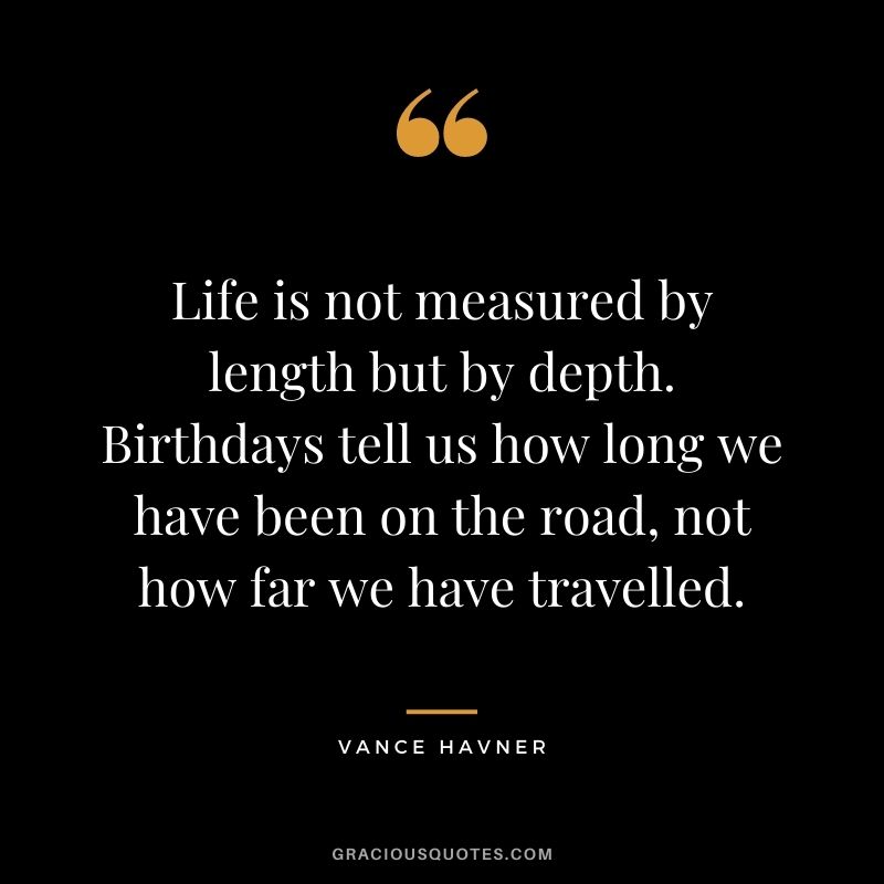 Life is not measured by length but by depth. Birthdays tell us how long we have been on the road, not how far we have travelled. - Vance Havner